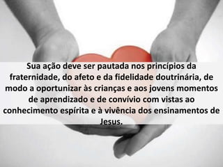Sua ação deve ser pautada nos princípios da 
fraternidade, do afeto e da fidelidade doutrinária, de 
modo a oportunizar às crianças e aos jovens momentos 
de aprendizado e de convívio com vistas ao 
conhecimento espírita e à vivência dos ensinamentos de 
Jesus. 
 