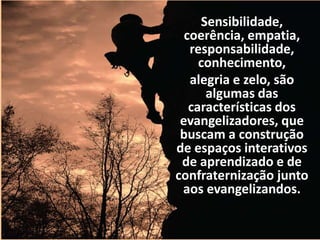 Sensibilidade, 
coerência, empatia, 
responsabilidade, 
conhecimento, 
alegria e zelo, são 
algumas das 
características dos 
evangelizadores, que 
buscam a construção 
de espaços interativos 
de aprendizado e de 
confraternização junto 
aos evangelizandos. 
 
