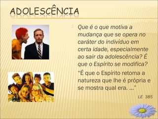  Que é o que motiva a
mudança que se opera no
caráter do indivíduo em
certa idade, especialmente
ao sair da adolescência? É
que o Espírito se modifica?
“É que o Espírito retoma a
natureza que lhe é própria e
se mostra qual era. ...”
LE 385
10
 