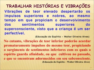 TRABALHAR HISTÓRIAS E VIBRAÇÕES
Vibrações de teor elevado despertarão os
impulsos superiores e nobres, ao mesmo
tempo em que propiciam o desenvolvimento
dos sentimentos superiores do
superconsciente, visto que a criança é um ser
perfectível.
(Educação do Espírito – Walter Oliveira Alves)
No entanto, vibrações de teor inferior poderão acordar
prematuramente impulsos do mesmo teor, propiciando
o surgimento de sentimentos inferiores com os quais o
espírito guarda afinidade, ou que cultivou no passado,
e que se encontram adormecidos em seu subconsciente.
(Educação do Espírito – Walter Oliveira Alves)
14
 