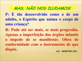 MAS, NÃO NOS ILUDAMOS!
P: É tão desenvolvido como o de um
adulto, o Espírito que anima o corpo de
uma criança?
R: Pode até ser mais, se mais progrediu.
Apenas a imperfeição dos órgãos infantis
o impede de se manifestar. Obra de
conformidade com o instrumento de que
dispõe. (LE – QUESTÃO 379)
16
 