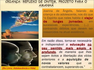 Joanna de Ângelis, falando da
criança e do adolescente, nos diz que
“o Espírito que neles habita é viajorviajor
de longas jornadasde longas jornadas, em
sucessivas experiências, (...)
contraindo débitos que devem ser
ressarcidos na atual existência.
Em razão disso, torna-se necessária
e indispensável a educaçãoeducação nono
seu sentido mais amplo eseu sentido mais amplo e
profundoprofundo, de maneira que lhes
sejam lícitos a libertação dos vícios
anteriores e a aquisição de
novos valores que os
contrabalancem, superando-os.”(Do Livro: Adolescência e Vida) 18
 