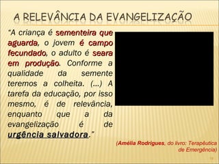 “A criança é sementeira quesementeira que
aguardaaguarda, o jovem é campoé campo
fecundadofecundado, o adulto é searaseara
em produçãoem produção. Conforme a
qualidade da semente
teremos a colheita. (...) A
tarefa da educação, por isso
mesmo, é de relevância,
enquanto que a da
evangelização é de
urgência salvadoraurgência salvadora.”
(Amélia Rodrigues, do livro: Terapêutica
de Emergência)
19
 