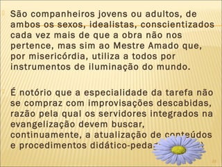 23
 São companheiros jovens ou adultos, de
ambos os sexos, idealistas, conscientizados
cada vez mais de que a obra não nos
pertence, mas sim ao Mestre Amado que,
por misericórdia, utiliza a todos por
instrumentos de iluminação do mundo.
 É notório que a especialidade da tarefa não
se compraz com improvisações descabidas,
razão pela qual os servidores integrados na
evangelização devem buscar,
continuamente, a atualização de conteúdos
e procedimentos didático-pedagógicos(...)
 
