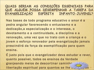 24
Nas bases de todo programa educativo o amor é a
pedra angular favorecendo o entusiasmo e a
dedicação,a especialização e o interesse, o
devotamento e a continuidade, a disciplina e a
renovação, uma vez que no trato com a criança e o
jovem o esforço renovador pela evangelização jamais
prescindirá da força da exemplificação para quem
ensina.
É justo pois que o evangelizador deva estudar e rever,
quanto possível, todos os ensinos da Verdade
granjeando meios de descortinar caminhos de
libertação espiritual para quantos se lhe abeirem do
 