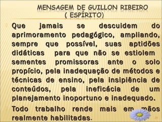 25
 Que jamais se descuidem doQue jamais se descuidem do
aprimoramento pedagógico, ampliando,aprimoramento pedagógico, ampliando,
sempre que possível, suas aptidõessempre que possível, suas aptidões
didáticas para que não se estiolemdidáticas para que não se estiolem
sementes promissoras ante o solosementes promissoras ante o solo
propício, pela inadequação de métodos epropício, pela inadequação de métodos e
técnicas de ensino, pela insipiência detécnicas de ensino, pela insipiência de
conteúdos, pela ineficácia de umconteúdos, pela ineficácia de um
planejamento inoportuno e inadequado.planejamento inoportuno e inadequado.
 Todo trabalho rende mais em mãosTodo trabalho rende mais em mãos
realmente habilitadasrealmente habilitadas.
 