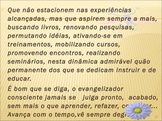 26
 Que não estacionem nas experiências
alcançadas, mas que aspirem sempre a mais,
buscando livros, renovando pesquisas,
permutando idéias, ativando-se em
treinamentos, mobilizando cursos,
promovendo encontros, realizando
seminários, nesta dinâmica admirável quão
permanente dos que se dedicam instruir e de
educar.
 É bom que se diga, o evangelizador
consciente jamais se julga pronto, acabado,
sem mais o que aprender, refazer, conhecer...
Avança com o tempo,vê sempre degraus
 