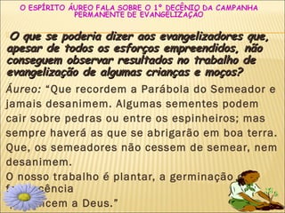 27
O que se poderia dizer aos evangelizadores que,O que se poderia dizer aos evangelizadores que,
apesar de todos os esforços empreendidos, nãoapesar de todos os esforços empreendidos, não
conseguem observar resultados no trabalho deconseguem observar resultados no trabalho de
evangelização de algumas crianças e moços?evangelização de algumas crianças e moços?
Áureo: “Que recordem a Parábola do Semeador e
jamais desanimem. Algumas sementes podem
cair sobre pedras ou entre os espinheiros; mas
sempre haverá as que se abrigarão em boa terra.
Que, os semeadores não cessem de semear, nem
desanimem.
O nosso trabalho é plantar, a germinação e a
frutescência
pertencem a Deus.”
 