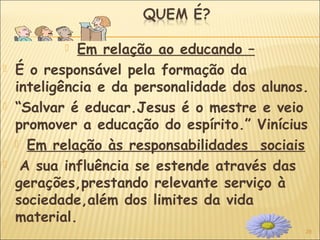 28
 Em relação ao educando –
 É o responsável pela formação da
inteligência e da personalidade dos alunos.
 “Salvar é educar.Jesus é o mestre e veio
promover a educação do espírito.” Vinícius
 Em relação às responsabilidades sociais
 A sua influência se estende através das
gerações,prestando relevante serviço à
sociedade,além dos limites da vida
material.
 