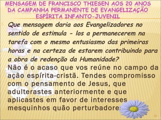 29
 Que mensagem daria aos Evangelizadores no
sentido de estimula - los a permanecerem na
tarefa com o mesmo entusiasmo das primeiras
horas e na certeza de estarem contribuindo para
a obra de redenção da Humanidade?
Não é o acaso que vos reúne no campo da
ação espírita-cristã. Tendes compromisso
com o pensamento de Jesus, que
adulterastes anteriormente e que
aplicastes em favor de interesses
mesquinhos quão perturbadores.
 