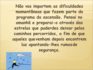 31
Não vos importem as dificuldades
momentâneas que fazem parte do
programa da ascensão. Pensai no
amanhã e preparai-o através das
estrelas que puderdes deixar pelos
caminhos percorridos, a fim de que
aqueles quevenham depois encontrem
luz apontando-lhes rumosde
segurança.
 