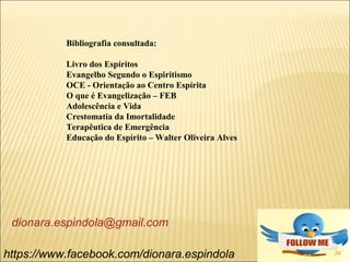 34https://www.facebook.com/dionara.espindola
dionara.espindola@gmail.com
Bibliografia consultada:
Livro dos Espíritos
Evangelho Segundo o Espiritismo
OCE - Orientação ao Centro Espírita
O que é Evangelização – FEB
Adolescência e Vida
Crestomatia da Imortalidade
Terapêutica de Emergência
Educação do Espírito – Walter Oliveira Alves
 