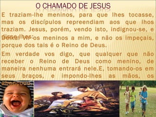 E traziam-lhe meninos, para que lhes tocasse,
mas os discípulos repreendiam aos que lhos
traziam. Jesus, porém, vendo isto, indignou-se, e
disse-lhes:Deixai vir os meninos a mim, e não os impeçais,
porque dos tais é o Reino de Deus.
Em verdade vos digo, que qualquer que não
receber o Reino de Deus como menino, de
maneira nenhuma entrará nele.E, tomando-os em
seus braços, e impondo-lhes as mãos, os
abençoou.
4
 