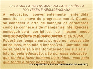 ESTATAREFA IMPORTANTE NA CASA ESPÍRITA
POR VEZES É NEGLIGENCIADA
A educação, convenientemente entendida,
constitui a chave do progresso moral. Quando
se conhecer a arte de manejar os caracteres,
como se conhece a de manejar as inteligências,
conseguir-se-á corrigi-los, do mesmo modo
como se aprumam plantas novas.
(LE – QUESTÃO – 917 – COMENTÁRIO DE KARDEC)
EDUCAÇÃO: REMÉDIO CONTRA O EGOÍSMO
Poderá ser longa a cura, porque numerosas são
as causas, mas não é impossível. Contudo, ela
só se obterá se o mal for atacado em sua raiz,
isto é, pela educação, não por essa educação
que tende a fazer homens instruídos, mas pela
que tende a fazer homens de bem.
7
 