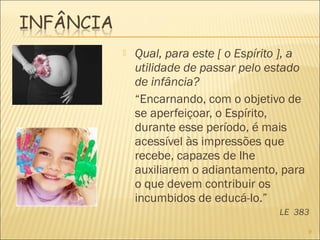  Qual, para este [ o Espírito ], a
utilidade de passar pelo estado
de infância?
“Encarnando, com o objetivo de
se aperfeiçoar, o Espírito,
durante esse período, é mais
acessível às impressões que
recebe, capazes de lhe
auxiliarem o adiantamento, para
o que devem contribuir os
incumbidos de educá-lo.”
LE 383
9
 