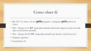Como obter fé
• Rm 10:17: E, assim, a fé vem pela pregação, e a pregação, pela palavra de
Cristo.
• Pela – (Grego) εκ ek NT - preposição primária denotando origem (o ponto de onde
ação ou movimento procede)
• Pela – (Grego) δια dia NT - preposição primária que denota o canal de um ato
• Pregação expositiva
• Exercitando a fé
 