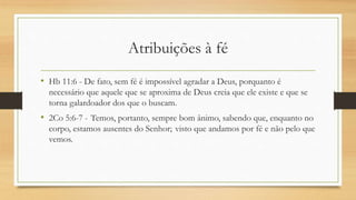 Atribuições à fé
• Hb 11:6 - De fato, sem fé é impossível agradar a Deus, porquanto é
necessário que aquele que se aproxima de Deus creia que ele existe e que se
torna galardoador dos que o buscam.
• 2Co 5:6-7 - Temos, portanto, sempre bom ânimo, sabendo que, enquanto no
corpo, estamos ausentes do Senhor; visto que andamos por fé e não pelo que
vemos.
 