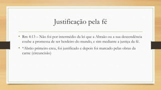Justificação pela fé
• Rm 4:13 – Não foi por intermédio da lei que a Abraão ou a sua descendência
coube a promessa de ser herdeiro do mundo, e sim mediante a justiça da fé.
• *Abrão primeiro creu, foi justificado e depois foi marcado pelas obras da
carne (circuncisão)
 