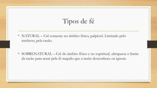 Tipos de fé
• NATURAL – Crê somente no âmbito físico, palpável. Limitado pelo
intelecto, pela razão.
• SOBRENATURAL – Crê do âmbito físico e no espiritual, ultrapassa o limite
da razão para atuar pela fé naquilo que a razão desconhece ou ignora.
 