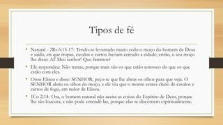 Tipos de fé
• Natural - 2Rs 6:15-17: Tendo-se levantado muito cedo o moço do homem de Deus
e saído, eis que tropas, cavalos e carros haviam cercado a cidade; então, o seu moço
lhe disse: Ai! Meu senhor! Que faremos?
• Ele respondeu: Não temas, porque mais são os que estão conosco do que os que
estão com eles.
• Orou Eliseu e disse: SENHOR, peço-te que lhe abras os olhos para que veja. O
SENHOR abriu os olhos do moço, e ele viu que o monte estava cheio de cavalos e
carros de fogo, em redor de Eliseu.
• 1Co 2:14: Ora, o homem natural não aceita as coisas do Espírito de Deus, porque
lhe são loucura; e não pode entendê-las, porque elas se discernem espiritualmente.
 