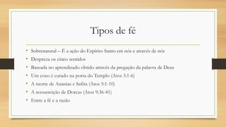 Tipos de fé
• Sobrenatural – É a ação do Espírito Santo em nós e através de nós
• Despreza os cinco sentidos
• Baseada no aprendizado obtido através da pregação da palavra de Deus
• Um coxo é curado na porta do Templo (Atos 3:1-6)
• A morte de Ananias e Safira (Atos 5:1-10)
• A ressurreição de Dorcas (Atos 9:36-41)
• Entre a fé e a razão
 