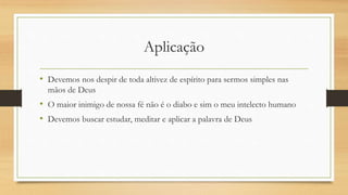 Aplicação
• Devemos nos despir de toda altivez de espírito para sermos simples nas
mãos de Deus
• O maior inimigo de nossa fé não é o diabo e sim o meu intelecto humano
• Devemos buscar estudar, meditar e aplicar a palavra de Deus
 