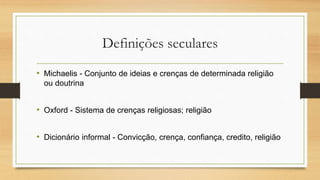 Definições seculares
• Michaelis - Conjunto de ideias e crenças de determinada religião
ou doutrina
• Oxford - Sistema de crenças religiosas; religião
• Dicionário informal - Convicção, crença, confiança, credito, religião
 