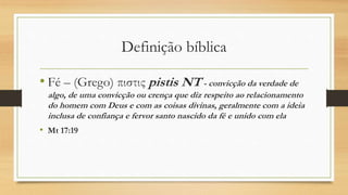 Definição bíblica
• Fé – (Grego) πιστις pistis NT - convicção da verdade de
algo, de uma convicção ou crença que diz respeito ao relacionamento
do homem com Deus e com as coisas divinas, geralmente com a ideia
inclusa de confiança e fervor santo nascido da fé e unido com ela
• Mt 17:19
 