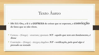 Texto Áureo
• Hb 11:1: Ora, a fé é a certeza de coisas que se esperam, a convicção
de fatos que se não vêem.
• Certeza – (Grego) - υποστασις ypostasis NT - aquilo que tem um fundamento, é
firme
• Convicção – (Grego) - ελεγχος elegchos NT - verificação, pela qual algo é
provado ou testado
 
