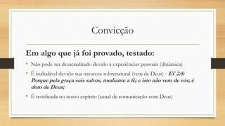 Convicção
Em algo que já foi provado, testado:
• Não pode ser desacreditado devido a experiências pessoais (dinâmica)
• É inabalável devido sua natureza sobrenatural (vem de Deus) - Ef 2:8:
Porque pela graça sois salvos, mediante a fé; e isto não vem de vós; é
dom de Deus;
• É testificada no nosso espírito (canal de comunicação com Deus)
 