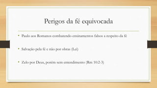 Perigos da fé equivocada
• Paulo aos Romanos combatendo ensinamentos falsos a respeito da fé
• Salvação pela fé e não por obras (Lei)
• Zelo por Deus, porém sem entendimento (Rm 10:2-3)
 