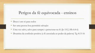 Perigos da fé equivocada - ensinos
• Deus é um só para todos
• Ser uma pessoa boa permitirá salvação
• Uma vez salvo, salvo para sempre x perseverar na fé (Jo 15:2, Hb 6:4-6)
• Doutrina da confissão positiva (a fé associada ao poder da palavra) Tg 4:13-16
 