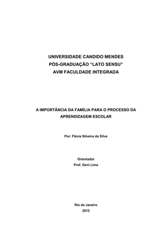 1
UNIVERSIDADE CANDIDO MENDES
PÓS-GRADUAÇÃO “LATO SENSU”
AVM FACULDADE INTEGRADA
A IMPORTÂNCIA DA FAMÍLIA PARA O PROCESSO DA
APRENDIZAGEM ESCOLAR
Por: Flávia Silveira da Silva
Orientador
Prof. Geni Lima
Rio de Janeiro
2012
 