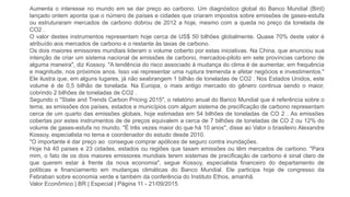 Aumenta o interesse no mundo em se dar preço ao carbono. Um diagnóstico global do Banco Mundial (Bird)
lançado ontem aponta que o número de países e cidades que criaram impostos sobre emissões de gases-estufa
ou estruturaram mercados de carbono dobrou de 2012 a hoje, mesmo com a queda no preço da tonelada de
CO2 .
O valor destes instrumentos representam hoje cerca de US$ 50 bilhões globalmente. Quase 70% deste valor é
atribuído aos mercados de carbono e o restante às taxas de carbono.
Os dois maiores emissores mundiais lideram o volume coberto por estas iniciativas. Na China, que anunciou sua
intenção de criar um sistema nacional de emissões de carbono, mercados-piloto em sete províncias carbono de
alguma maneira", diz Kossoy. "A tendência do risco associado à mudança do clima é de aumentar, em frequência
e magnitude, nos próximos anos. Isso vai representar uma ruptura tremenda e afetar negócios e investimentos."
Ele ilustra que, em alguns lugares, já não seabrangem 1 bilhão de toneladas de CO2 . Nos Estados Unidos, este
volume é de 0,5 bilhão de tonelada. Na Europa, o mais antigo mercado do gênero continua sendo o maior,
cobrindo 2 bilhões de toneladas de CO2 .
Segundo o "State and Trends Carbon Pricing 2015", o relatório anual do Banco Mundial que é referência sobre o
tema, as emissões dos países, estados e municípios com algum sistema de precificação de carbono representam
cerca de um quarto das emissões globais, hoje estimadas em 54 bilhões de toneladas de CO 2 . As emissões
cobertas por estes instrumentos de de preços equivalem a cerca de 7 bilhões de toneladas de CO 2 ou 12% do
volume de gases-estufa no mundo. "É três vezes maior do que há 10 anos", disse ao Valor o brasileiro Alexandre
Kossoy, especialista no tema e coordenador do estudo desde 2010.
"O importante é dar preço ao consegue comprar apólices de seguro contra inundações.
Hoje há 40 países e 23 cidades, estados ou regiões que taxam emissões ou têm mercados de carbono. "Para
mim, o fato de os dois maiores emissores mundiais terem sistemas de precificação de carbono é sinal claro de
que querem estar à frente da nova economia", segue Kossoy, especialista financeiro do departamento de
políticas e financiamento em mudanças climáticas do Banco Mundial. Ele participa hoje de congresso da
Febraban sobre economia verde e também da conferência do Instituto Ethos, amanhã.
Valor Econômico | BR | Especial | Página 11 - 21/09/2015
 