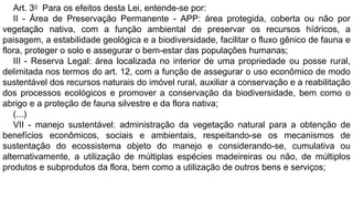 Art. 3o Para os efeitos desta Lei, entende-se por:
II - Área de Preservação Permanente - APP: área protegida, coberta ou não por
vegetação nativa, com a função ambiental de preservar os recursos hídricos, a
paisagem, a estabilidade geológica e a biodiversidade, facilitar o fluxo gênico de fauna e
flora, proteger o solo e assegurar o bem-estar das populações humanas;
III - Reserva Legal: área localizada no interior de uma propriedade ou posse rural,
delimitada nos termos do art. 12, com a função de assegurar o uso econômico de modo
sustentável dos recursos naturais do imóvel rural, auxiliar a conservação e a reabilitação
dos processos ecológicos e promover a conservação da biodiversidade, bem como o
abrigo e a proteção de fauna silvestre e da flora nativa;
(...)
VII - manejo sustentável: administração da vegetação natural para a obtenção de
benefícios econômicos, sociais e ambientais, respeitando-se os mecanismos de
sustentação do ecossistema objeto do manejo e considerando-se, cumulativa ou
alternativamente, a utilização de múltiplas espécies madeireiras ou não, de múltiplos
produtos e subprodutos da flora, bem como a utilização de outros bens e serviços;
 