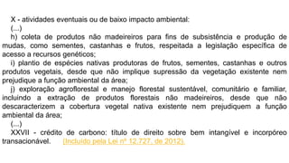 X - atividades eventuais ou de baixo impacto ambiental:
(...)
h) coleta de produtos não madeireiros para fins de subsistência e produção de
mudas, como sementes, castanhas e frutos, respeitada a legislação específica de
acesso a recursos genéticos;
i) plantio de espécies nativas produtoras de frutos, sementes, castanhas e outros
produtos vegetais, desde que não implique supressão da vegetação existente nem
prejudique a função ambiental da área;
j) exploração agroflorestal e manejo florestal sustentável, comunitário e familiar,
incluindo a extração de produtos florestais não madeireiros, desde que não
descaracterizem a cobertura vegetal nativa existente nem prejudiquem a função
ambiental da área;
(...)
XXVII - crédito de carbono: título de direito sobre bem intangível e incorpóreo
transacionável. (Incluído pela Lei nº 12.727, de 2012).
 