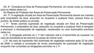 Art. 4o Considera-se Área de Preservação Permanente, em zonas rurais ou urbanas,
para os efeitos desta Lei:
Do Regime de Proteção das Áreas de Preservação Permanente
Art. 7o A vegetação situada em Área de Preservação Permanente deverá ser mantida
pelo proprietário da área, possuidor ou ocupante a qualquer título, pessoa física ou
jurídica, de direito público ou privado.
§ 1o Tendo ocorrido supressão de vegetação situada em Área de Preservação
Permanente, o proprietário da área, possuidor ou ocupante a qualquer título é obrigado
a promover a recomposição da vegetação, ressalvados os usos autorizados previstos
nesta Lei.
§ 2o A obrigação prevista no § 1o tem natureza real e é transmitida ao sucessor no
caso de transferência de domínio ou posse do imóvel rural.
§ 3o No caso de supressão não autorizada de vegetação realizada após 22 de julho
de 2008, é vedada a concessão de novas autorizações de supressão de vegetação
enquanto não cumpridas as obrigações previstas no § 1o.
 