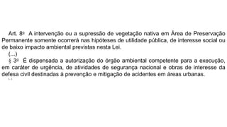 Art. 8o A intervenção ou a supressão de vegetação nativa em Área de Preservação
Permanente somente ocorrerá nas hipóteses de utilidade pública, de interesse social ou
de baixo impacto ambiental previstas nesta Lei.
(...)
§ 3o É dispensada a autorização do órgão ambiental competente para a execução,
em caráter de urgência, de atividades de segurança nacional e obras de interesse da
defesa civil destinadas à prevenção e mitigação de acidentes em áreas urbanas.
(...)
 