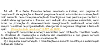 Art. 41. É o Poder Executivo federal autorizado a instituir, sem prejuízo do
cumprimento da legislação ambiental, programa de apoio e incentivo à conservação do
meio ambiente, bem como para adoção de tecnologias e boas práticas que conciliem a
produtividade agropecuária e florestal, com redução dos impactos ambientais, como
forma de promoção do desenvolvimento ecologicamente sustentável, observados
sempre os critérios de progressividade, abrangendo as seguintes categorias e linhas de
ação: (Redação dada pela Lei nº 12.727, de 2012).
I - pagamento ou incentivo a serviços ambientais como retribuição, monetária ou não,
às atividades de conservação e melhoria dos ecossistemas e que gerem serviços
ambientais, tais como, isolada ou cumulativamente:
a) o sequestro, a conservação, a manutenção e o aumento do estoque e a diminuição
do fluxo de carbono;
 