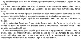 h) a manutenção de Áreas de Preservação Permanente, de Reserva Legal e de uso
restrito;
II - compensação pelas medidas de conservação ambiental necessárias para o
cumprimento dos objetivos desta Lei, utilizando-se dos seguintes instrumentos, dentre
outros:
a) obtenção de crédito agrícola, em todas as suas modalidades, com taxas de juros
menores, bem como limites e prazos maiores que os praticados no mercado;
b) contratação do seguro agrícola em condições melhores que as praticadas no
mercado;
c) dedução das Áreas de Preservação Permanente, de Reserva Legal e de uso
restrito da base de cálculo do Imposto sobre a Propriedade Territorial Rural - ITR,
gerando créditos tributários;
f) isenção de impostos para os principais insumos e equipamentos, tais como: fios de
arame, postes de madeira tratada, bombas d’água, trado de perfuração de solo, dentre
outros utilizados para os processos de recuperação e manutenção das Áreas de
Preservação Permanente, de Reserva Legal e de uso restrito;
 