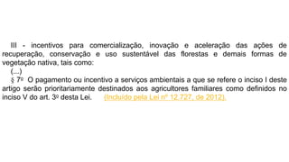 III - incentivos para comercialização, inovação e aceleração das ações de
recuperação, conservação e uso sustentável das florestas e demais formas de
vegetação nativa, tais como:
(...)
§ 7o O pagamento ou incentivo a serviços ambientais a que se refere o inciso I deste
artigo serão prioritariamente destinados aos agricultores familiares como definidos no
inciso V do art. 3o desta Lei. (Incluído pela Lei nº 12.727, de 2012).
 