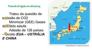 Pt.dreamstime.com – acesso em: 03/12/2015
Protocolo de Quioto em 16/02/2005
Tratou da questão de
emissão de CO2
Minimizar (GEE) Gases
do Efeito estufa
Adesão de 126 países
– exceto EUA – USTRÁLIA
E CHINA
 