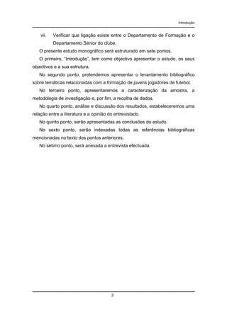 Introdução

vii.

Verificar que ligação existe entre o Departamento de Formação e o
Departamento Sénior do clube.

O presente estudo monográfico será estruturado em sete pontos.
O primeiro, “Introdução”, tem como objectivo apresentar o estudo, os seus
objectivos e a sua estrutura.
No segundo ponto, pretendemos apresentar o levantamento bibliográfico
sobre temáticas relacionadas com a formação de jovens jogadores de futebol.
No terceiro ponto, apresentaremos a caracterização da amostra, a
metodologia de investigação e, por fim, a recolha de dados.
No quarto ponto, análise e discussão dos resultados, estabeleceremos uma
relação entre a literatura e a opinião do entrevistado.
No quinto ponto, serão apresentadas as conclusões do estudo.
No sexto ponto, serão indexadas todas as referências bibliográficas
mencionadas no texto dos pontos anteriores.
No sétimo ponto, será anexada a entrevista efectuada.

3

 