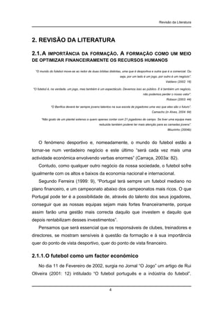 Revisão da Literatura

2. REVISÃO DA LITERATURA
2.1. A

IMPORTÂNCIA DA FORMAÇÃO. A FORMAÇÃO COMO UM MEIO
DE OPTIMIZAR FINANCEIRAMENTE OS RECURSOS HUMANOS
“O mundo do futebol move-se ao redor de duas órbitas distintas, uma que é desportiva e outra que é a comercial. Ou
seja, por um lado é um jogo, por outro é um negócio”.
Valdano (2002: 16)
“O futebol é, na verdade, um jogo, mas também é um espectáculo. Devemos isso ao público. E é também um negócio,
não podemos perder o nosso valor”.
Robson (2003: 44)
“O Benfica deverá ter sempre jovens talentos na sua escola de jogadores uma vez que eles são o futuro”.
Camacho (in Alves, 2004: 84)
“Não gosto de um plantel extenso e quero apenas contar com 21 jogadores de campo. Se tiver uma equipa mais
reduzida também poderei ter mais atenção para as camadas jovens”.
Mourinho (2004b)

O fenómeno desportivo e, nomeadamente, o mundo do futebol estão a
tornar-se num verdadeiro negócio e este último “será cada vez mais uma
actividade económica envolvendo verbas enormes” (Carraça, 2003a: 82).
Contudo, como qualquer outro negócio da nossa sociedade, o futebol sofre
igualmente com os altos e baixos da economia nacional e internacional.
Segundo Ferreira (1999: 9), “Portugal terá sempre um futebol mediano no
plano financeiro, e um campeonato abaixo dos campeonatos mais ricos. O que
Portugal pode ter é a possibilidade de, através do talento dos seus jogadores,
conseguir que as nossas equipas sejam mais fortes financeiramente, porque
assim farão uma gestão mais correcta daquilo que investem e daquilo que
depois rentabilizam desses investimentos”.
Pensamos que será essencial que os responsáveis de clubes, treinadores e
directores, se mostram sensíveis à questão da formação e à sua importância
quer do ponto de vista desportivo, quer do ponto de vista financeiro.

2.1.1. O futebol como um factor económico
No dia 11 de Fevereiro de 2002, surgia no Jornal “O Jogo” um artigo de Rui
Oliveira (2001: 12) intitulado “O futebol português e a indústria do futebol”.

4

 