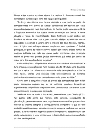 Revisão da Literatura

Nesse artigo, o autor apontava alguns dos motivos do fracasso a nível das
competições europeias por parte das equipas portuguesas:
“Ao longo dos últimos anos temos assistido a uma perda de poder de
competitividade dos clubes de futebol portugueses em relação aos seus
congénitos dos países mais desenvolvidos da Europa tendo como causa óbvia
a fragilidade económica dos nossos clubes em relação aos últimos. A forma
abrupta e rápida da industrialização deste fenómeno social acabou por
fortalecer os clubes mais ricos e, pelo contrário, obrigou aqueles com menor
capacidade económica a verem partir a maioria dos seus talentos, ficando,
como é lógico, mais enfraquecidos em relação aos seus opositores. O futebol
português, do ponto de vista desportivo, acabou por sofrer a erosão normal de
qualquer indústria que, pelo seu menor poder económico, não conseguiu
resistir ao poder dos grandes grupos económicos que estão por detrás da
maior parte dos grandes clubes europeus”.
Constantino (2002: 152) confirma a ideia do autor anterior afirmando que “a
livre circulação dos praticantes num mercado aberto introduziu uma dinâmica
em que a lógica dos países economicamente mais fortes prevalece sobre os
mais fracos, criando uma situação onde tendencialmente os melhores
praticantes se concentrem nos mercados com maior poder aquisitivo”.
Assim, com a conjuntura actual os clubes dos campeonatos com maior
poder económico acabam por ter os melhores jogadores tornando-se
superiormente competitivos comparados com campeonatos com menor poder
económico como o campeonato português.
Tendo em linha de conta o supracitado, concordamos com Oliveira (2001:
12) quando este afirma que “perante este contexto, consequente da
globalização, pensamos que se torna urgente encontrar medidas que permitam
minorar ou mesmo estagnar o enfraquecimento competitivo a que se tem
assistido nos últimos anos, para não corrermos o risco de, no futuro, em termos
globais, e por não termos lugar nas grandes competições, acabarmos por ver
ainda mais alargado o fosso económico e o desequilíbrio que o mesmo reflecte
ao nível da competição”.

5

 