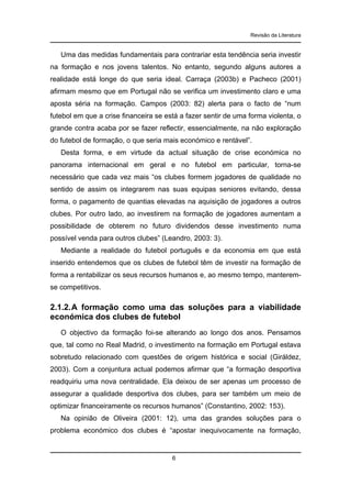 Revisão da Literatura

Uma das medidas fundamentais para contrariar esta tendência seria investir
na formação e nos jovens talentos. No entanto, segundo alguns autores a
realidade está longe do que seria ideal. Carraça (2003b) e Pacheco (2001)
afirmam mesmo que em Portugal não se verifica um investimento claro e uma
aposta séria na formação. Campos (2003: 82) alerta para o facto de “num
futebol em que a crise financeira se está a fazer sentir de uma forma violenta, o
grande contra acaba por se fazer reflectir, essencialmente, na não exploração
do futebol de formação, o que seria mais económico e rentável”.
Desta forma, e em virtude da actual situação de crise económica no
panorama internacional em geral e no futebol em particular, torna-se
necessário que cada vez mais “os clubes formem jogadores de qualidade no
sentido de assim os integrarem nas suas equipas seniores evitando, dessa
forma, o pagamento de quantias elevadas na aquisição de jogadores a outros
clubes. Por outro lado, ao investirem na formação de jogadores aumentam a
possibilidade de obterem no futuro dividendos desse investimento numa
possível venda para outros clubes” (Leandro, 2003: 3).
Mediante a realidade do futebol português e da economia em que está
inserido entendemos que os clubes de futebol têm de investir na formação de
forma a rentabilizar os seus recursos humanos e, ao mesmo tempo, manteremse competitivos.

2.1.2. A formação como uma das soluções para a viabilidade
económica dos clubes de futebol
O objectivo da formação foi-se alterando ao longo dos anos. Pensamos
que, tal como no Real Madrid, o investimento na formação em Portugal estava
sobretudo relacionado com questões de origem histórica e social (Giráldez,
2003). Com a conjuntura actual podemos afirmar que “a formação desportiva
readquiriu uma nova centralidade. Ela deixou de ser apenas um processo de
assegurar a qualidade desportiva dos clubes, para ser também um meio de
optimizar financeiramente os recursos humanos” (Constantino, 2002: 153).
Na opinião de Oliveira (2001: 12), uma das grandes soluções para o
problema económico dos clubes é “apostar inequivocamente na formação,

6

 