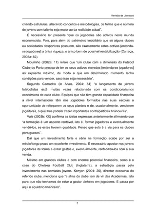 Revisão da Literatura

criando estruturas, alterando conceitos e metodologias, de forma que o número
de jovens com talento seja maior ao da realidade actual”.
É necessário ter presente “que os jogadores são activos neste mundo
economicista. Pois, para além do património imobiliário que só alguns clubes
ou sociedades desportivas possuem, são exactamente estes activos [entendase jogadores] a única riqueza, o único bem de possível rentabilização (Carraça,
2003a: 82).
Mourinho (2002a: 17) refere que “um clube com a dimensão do Futebol
Clube do Porto precisa de ter os seus activos elevados [entenda-se jogadores]
ao expoente máximo, de modo a que um determinado momento tenha
condições para vender, caso isso seja necessário”.
Segundo Camacho (in Alves, 2004: 84) “o lançamento de jovens
futebolistas

está

muitas

vezes

relacionado

com

os

condicionalismos

económicos de cada clube. Equipas que não têm grande capacidade financeira
a nível internacional têm nos jogadores formados nas suas escolas a
oportunidade de reforçarem os seus planteis e de, ocasionalmente, venderem
jogadores, o que lhes podem trazer importantes contrapartidas financeiras”.
Vale (2003b: XX) confirma as ideias expressas anteriormente afirmando que
“a formação é um aspecto rentável, isto é, formar jogadores e eventualmente
vendê-los, se estes tiverem qualidade. Penso que esta é a via para os clubes
portugueses”.
Daí que um investimento forte e sério na formação acabe por ser a
médio/longo prazo um excelente investimento. É necessário apostar nos jovens
jogadores de forma a evitar gastos e, eventualmente, rentabilizá-los com a sua
venda.
Mesmo em grandes clubes e com enorme potencial financeiro, como é o
caso do Chelsea Football Club (Inglaterra), a estratégia passa pelo
investimento nas camadas jovens. Kenyon (2004: 25), director executivo do
referido clube, menciona que “a alma do clube tem de vir das Academias. Isto
para que não tenhamos de estar a gastar dinheiro em jogadores. E passa por
aqui o equilíbrio financeiro”.

7

 