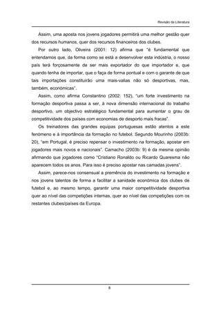 Revisão da Literatura

Assim, uma aposta nos jovens jogadores permitirá uma melhor gestão quer
dos recursos humanos, quer dos recursos financeiros dos clubes.
Por outro lado, Oliveira (2001: 12) afirma que “é fundamental que
entendamos que, da forma como se está a desenvolver esta indústria, o nosso
país terá forçosamente de ser mais exportador do que importador e, que
quando tenha de importar, que o faça de forma pontual e com o garante de que
tais importações constituirão uma mais-valias não só desportivas, mas,
também, económicas”.
Assim, como afirma Constantino (2002: 152), “um forte investimento na
formação desportiva passa a ser, à nova dimensão internacional do trabalho
desportivo, um objectivo estratégico fundamental para aumentar o grau de
competitividade dos países com economias de desporto mais fracas”.
Os treinadores das grandes equipas portuguesas estão atentos a este
fenómeno e à importância da formação no futebol. Segundo Mourinho (2003b:
20), “em Portugal, é preciso repensar o investimento na formação, apostar em
jogadores mais novos e nacionais”. Camacho (2003b: 9) é da mesma opinião
afirmando que jogadores como “Cristiano Ronaldo ou Ricardo Quaresma não
aparecem todos os anos. Para isso é preciso apostar nas camadas jovens”.
Assim, parece-nos consensual a premência do investimento na formação e
nos jovens talentos de forma a facilitar a sanidade económica dos clubes de
futebol e, ao mesmo tempo, garantir uma maior competitividade desportiva
quer ao nível das competições internas, quer ao nível das competições com os
restantes clubes/países da Europa.

8

 