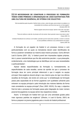 Revisão da Literatura

2.2. A

NECESSIDADE DE CONSTRUIR O PROCESSO DE FORMAÇÃO
TENDO COMO PRIMADO A ORGANIZAÇÃO DE JOGO SUSTENTADA POR
UMA CULTURA DE EXIGÊNCIA, DE VITÓRIA E DE COLECTIVO
“Até nas peladinhas gosto de ganhar. Desfruto todos os dias e, antes dos jogos, penso sempre nos adeptos e na
necessidade de me esforçar, para lhes provar que sou um bom jogador”.
Gonzalez (2003: 50)
“Nenhum jogador está acima da equipa. Aprendi, muito cedo, essa lição”.
Casillas (2003: 50)
“Temos de melhorar a cada dia, do princípio ao fim da carreira. Quero aprender coisas novas todos os dias”.
Crespo (2005: 10)
“ [Cristiano Ronaldo] tem de continuar a ser humilde, a perceber que tem muito ainda a aprender, a evoluir e a associar
as suas qualidades à eficiência e aos condicionalismos da equipa”.
Queiroz (2005: 38)

A formação de um jogador de futebol é um processo moroso e com
particularidades com as quais os treinadores devem estar identificados de
forma a poderem rentabilizar ao máximo esse mesmo processo. Como afirmam
Leal & Quinta (2001: 20), “o futebol juvenil tem impressões digitais próprias,
isto é, possui características que lhe dão autonomia peculiar, o que pressupõe,
evidentemente, uma metodologia que se identifique com as suas necessidades
e particularidades”.
Apesar destas especificidades da formação e, nomeadamente, as
especificidades de cada escalão, somos da opinião de que o processo de
formação deve ter como principal referencial o que é exigido na equipa
principal. Esta exigência deverá atingir o seu máximo grau de rigor nos últimos
escalões de formação, isto tendo em conta que “a rentabilização da formação
passa pela capacidade de se formar jogadores com qualidade suficiente para
entrarem na equipa principal e pela introdução dos maiores talentos de forma
mais consistente na equipa principal” (Paul, 2003: XXVII). Ou seja, o objectivo
final do todo o processo de formação passa pela integração do maior número
possível de jogadores na equipa sénior dos respectivos clubes.
Assim, “a formação em futebol tem que ser uma actividade guiada pelos
mais rigorosos padrões de exigência” (Oliveira, in Leal & Quinta, 2001) de
forma a preparar os jovens jogadores para o mundo do futebol profissional.
9

 