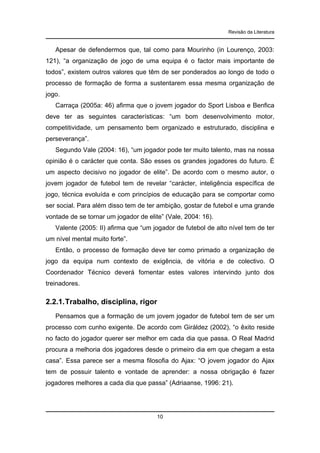 Revisão da Literatura

Apesar de defendermos que, tal como para Mourinho (in Lourenço, 2003:
121), “a organização de jogo de uma equipa é o factor mais importante de
todos”, existem outros valores que têm de ser ponderados ao longo de todo o
processo de formação de forma a sustentarem essa mesma organização de
jogo.
Carraça (2005a: 46) afirma que o jovem jogador do Sport Lisboa e Benfica
deve ter as seguintes características: “um bom desenvolvimento motor,
competitividade, um pensamento bem organizado e estruturado, disciplina e
perseverança”.
Segundo Vale (2004: 16), “um jogador pode ter muito talento, mas na nossa
opinião é o carácter que conta. São esses os grandes jogadores do futuro. É
um aspecto decisivo no jogador de elite”. De acordo com o mesmo autor, o
jovem jogador de futebol tem de revelar “carácter, inteligência específica de
jogo, técnica evoluída e com princípios de educação para se comportar como
ser social. Para além disso tem de ter ambição, gostar de futebol e uma grande
vontade de se tornar um jogador de elite” (Vale, 2004: 16).
Valente (2005: II) afirma que “um jogador de futebol de alto nível tem de ter
um nível mental muito forte”.
Então, o processo de formação deve ter como primado a organização de
jogo da equipa num contexto de exigência, de vitória e de colectivo. O
Coordenador Técnico deverá fomentar estes valores intervindo junto dos
treinadores.

2.2.1. Trabalho, disciplina, rigor
Pensamos que a formação de um jovem jogador de futebol tem de ser um
processo com cunho exigente. De acordo com Giráldez (2002), “o êxito reside
no facto do jogador querer ser melhor em cada dia que passa. O Real Madrid
procura a melhoria dos jogadores desde o primeiro dia em que chegam a esta
casa”. Essa parece ser a mesma filosofia do Ajax: “O jovem jogador do Ajax
tem de possuir talento e vontade de aprender: a nossa obrigação é fazer
jogadores melhores a cada dia que passa” (Adriaanse, 1996: 21).

10

 